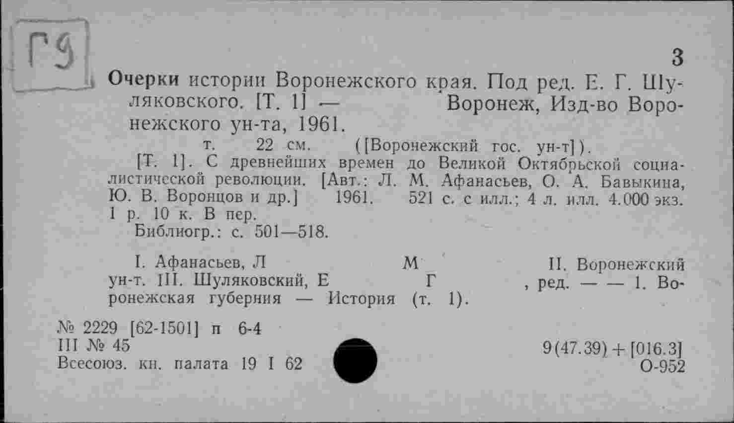 ﻿( [Воронежский гос. ун-т]).
до Великой Октябрьской социа-М. Афанасьев, О. А. Бавыкина, 521 с. с илл.; 4 л. илл. 4.000 экз.
rs	3
______it Очерки истории Воронежского края. Под ред. Е. Г. Шу-ляковского. [T. 1]	Воронеж, Изд-во Воро-
нежского ун-та, 1961.
т. 22 см. (
[Т. 1]. С древнейших времен
диетической революции. [Авт.: Л.
Ю. В. Воронцов и др.] 1961.
1 р. 10 к. В пер.
Библиогр. : с. 501—518.
I. Афанасьев, Л
ун-т. III. Шуляковский, Е
ронежская губерния — История
№ 2229 [62-1501] п 6-4
III № 45
Всесоюз. кн. палата 19 I 62
м
г
(т. 1).
II. Воронежский
, ред.-----1. Во-
9(47.39)+ [016.3] 0-952